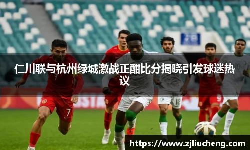 仁川联与杭州绿城激战正酣比分揭晓引发球迷热议